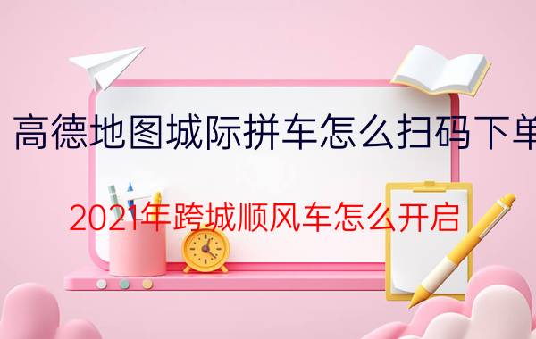 高德地图城际拼车怎么扫码下单 2021年跨城顺风车怎么开启？